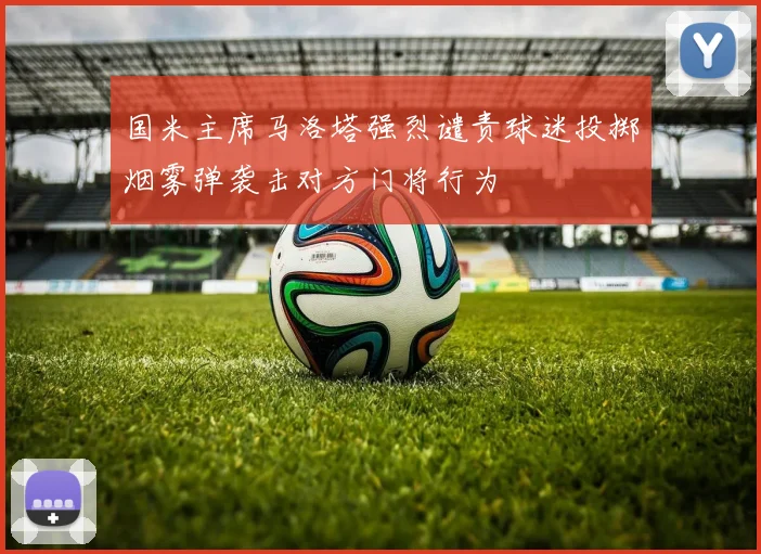 国米主席马洛塔强烈谴责球迷投掷烟雾弹袭击对方门将行为
